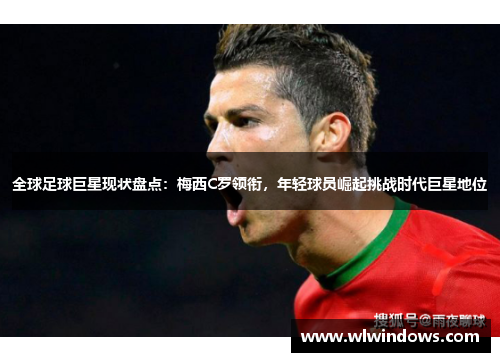全球足球巨星现状盘点：梅西C罗领衔，年轻球员崛起挑战时代巨星地位