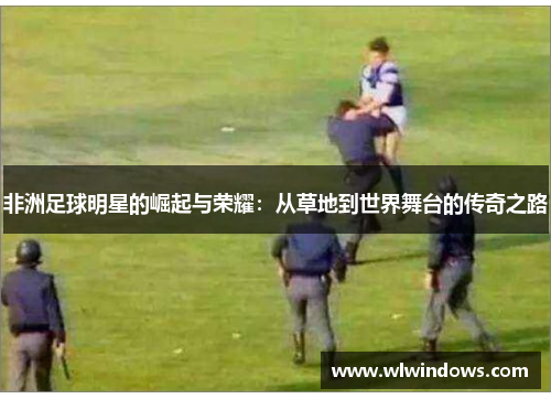 非洲足球明星的崛起与荣耀：从草地到世界舞台的传奇之路