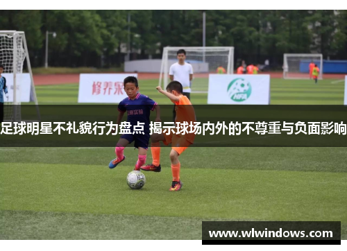 足球明星不礼貌行为盘点 揭示球场内外的不尊重与负面影响
