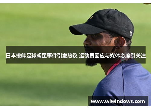 日本挑衅足球明星事件引发热议 运动员回应与媒体态度引关注