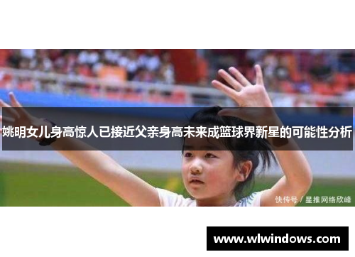 姚明女儿身高惊人已接近父亲身高未来成篮球界新星的可能性分析