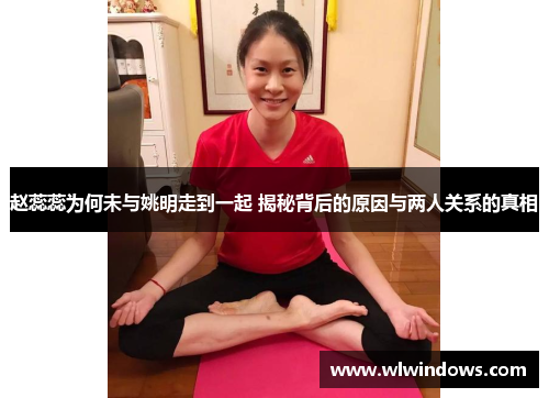 赵蕊蕊为何未与姚明走到一起 揭秘背后的原因与两人关系的真相