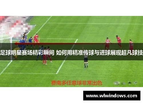足球明星赛场精彩瞬间 如何用精准传球与进球展现超凡球技