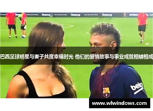 巴西足球明星与妻子共度幸福时光 他们的爱情故事与事业成就相辅相成