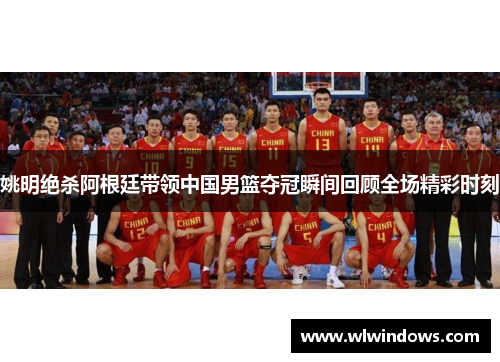 姚明绝杀阿根廷带领中国男篮夺冠瞬间回顾全场精彩时刻