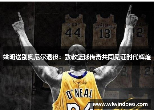 姚明送别奥尼尔退役：致敬篮球传奇共同见证时代辉煌