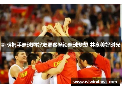 姚明携手篮球圈好友聚餐畅谈篮球梦想 共享美好时光