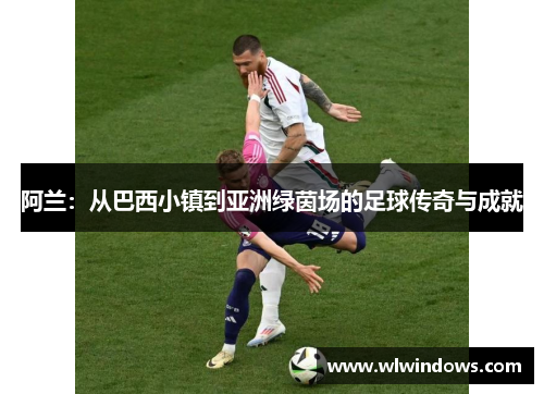 阿兰：从巴西小镇到亚洲绿茵场的足球传奇与成就