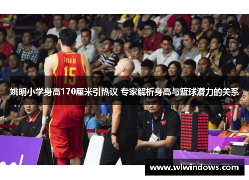 姚明小学身高170厘米引热议 专家解析身高与篮球潜力的关系