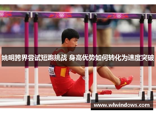 姚明跨界尝试短跑挑战 身高优势如何转化为速度突破