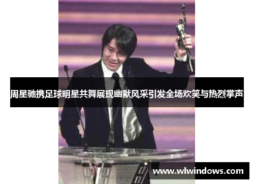 周星驰携足球明星共舞展现幽默风采引发全场欢笑与热烈掌声