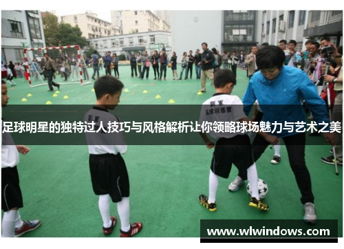 足球明星的独特过人技巧与风格解析让你领略球场魅力与艺术之美