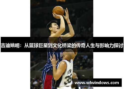 吉迪姚明：从篮球巨星到文化桥梁的传奇人生与影响力探讨