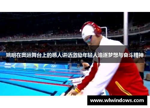姚明在奥运舞台上的感人讲话激励年轻人追逐梦想与奋斗精神