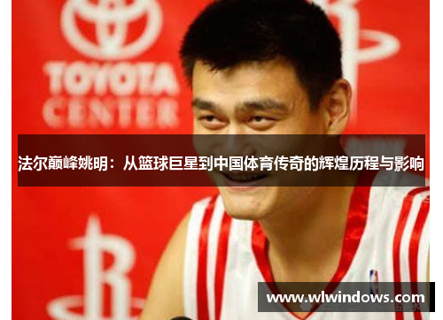 法尔巅峰姚明：从篮球巨星到中国体育传奇的辉煌历程与影响