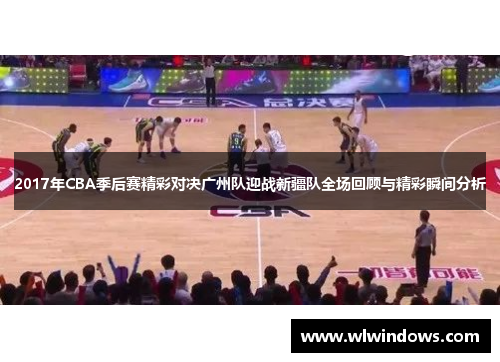 2017年CBA季后赛精彩对决广州队迎战新疆队全场回顾与精彩瞬间分析