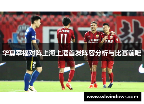 华夏幸福对阵上海上港首发阵容分析与比赛前瞻