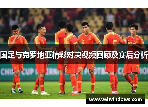 国足与克罗地亚精彩对决视频回顾及赛后分析