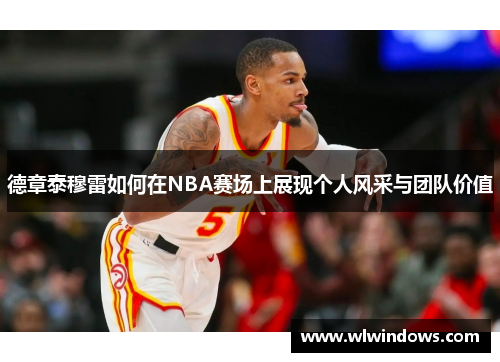 德章泰穆雷如何在NBA赛场上展现个人风采与团队价值