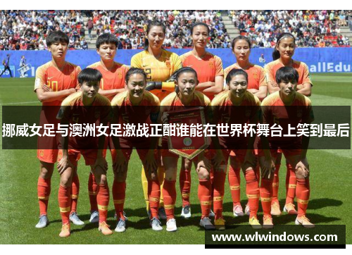 挪威女足与澳洲女足激战正酣谁能在世界杯舞台上笑到最后