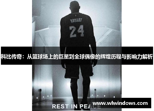 科比传奇：从篮球场上的巨星到全球偶像的辉煌历程与影响力解析